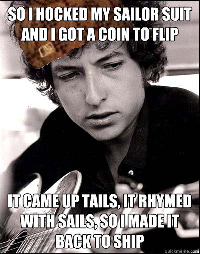 so i hocked my sailor suit and i got a coin to flip it came up tails, it rhymed with sails, so i made it back to ship - so i hocked my sailor suit and i got a coin to flip it came up tails, it rhymed with sails, so i made it back to ship  Scumbag Bob Dylan
