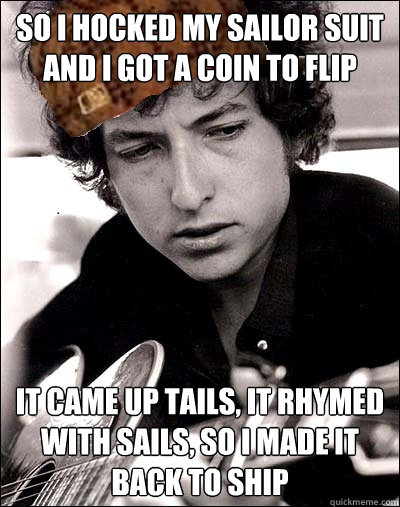so i hocked my sailor suit and i got a coin to flip it came up tails, it rhymed with sails, so i made it back to ship  Scumbag Bob Dylan