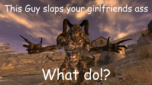 This Guy slaps your girlfriends ass What do!? - This Guy slaps your girlfriends ass What do!?  slapping deathclaw