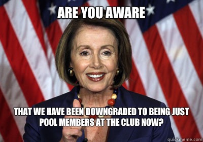 Are you aware
 that we have been downgraded to being just pool members at the club now?
  Nancy Pelosi