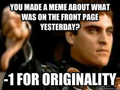 You made a meme about what was on the front page yesterday? -1 for originality  Downvoting Roman