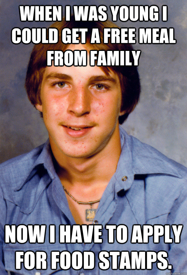 When I was young I could get a free meal from family Now I have to apply for food stamps.  Old Economy Steven