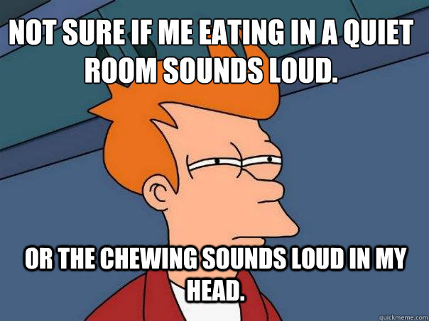Not sure if me eating in a quiet room sounds loud. Or the chewing sounds loud in my head.  Futurama Fry