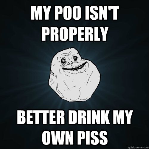 my poo isn't properly better drink my own piss  Forever Alone