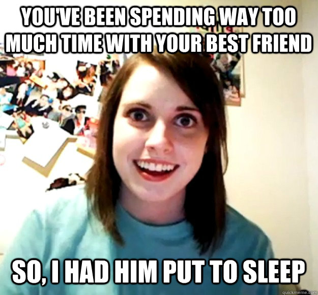you've been spending way too much time with your best friend so, i had him put to sleep  Overly Attached Girlfriend