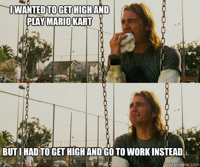 I wanted to get high and play mario kart but I had to get high and go to work instead  First World Stoner Problems