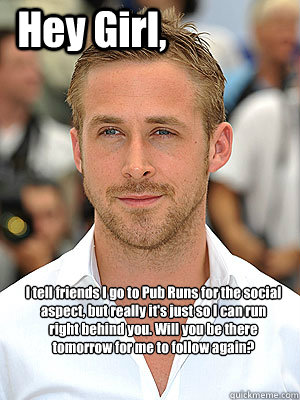 I tell friends I go to Pub Runs for the social aspect, but really it's just so I can run right behind you. Will you be there tomorrow for me to follow again? Hey Girl,  Irish Dance Ryan Gosling