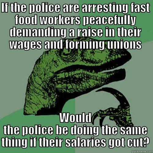 IF THE POLICE ARE ARRESTING FAST FOOD WORKERS PEACEFULLY DEMANDING A RAISE IN THEIR WAGES AND FORMING UNIONS WOULD THE POLICE BE DOING THE SAME THING IF THEIR SALARIES GOT CUT? Philosoraptor