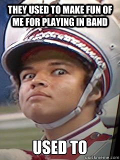 They used to make fun of me for playing in band used to  Psycho Band Geek
