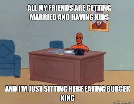 All my friends are getting married and having kids And i'm just sitting here eating burger king  masturbating spiderman