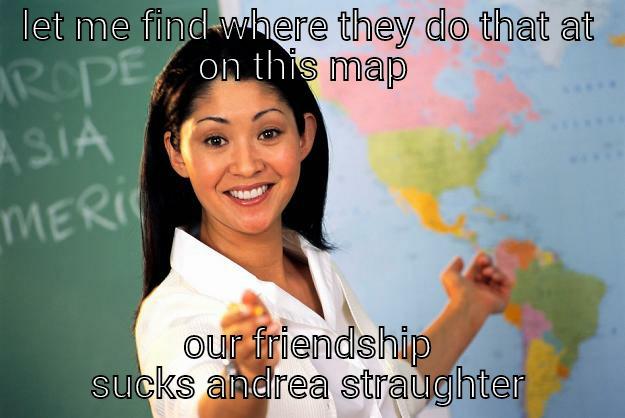 LET ME FIND WHERE THEY DO THAT AT ON THIS MAP  OUR FRIENDSHIP SUCKS ANDREA STRAUGHTER Unhelpful High School Teacher
