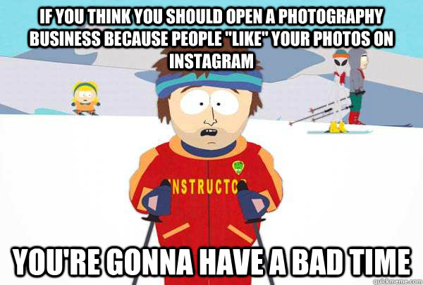 If you think you should open a photography business because people 