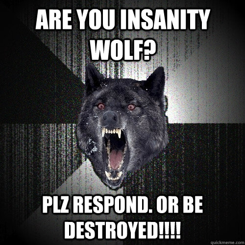 ARE YOU INSANITY WOLF? PLZ RESPOND. OR BE DESTROYED!!!!  Insanity Wolf