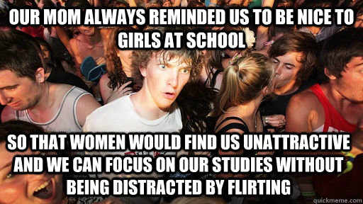 Our mom always reminded us to be nice to girls at school So that women would find us unattractive and we can focus on our studies without being distracted by flirting  Sudden Clarity Clarence