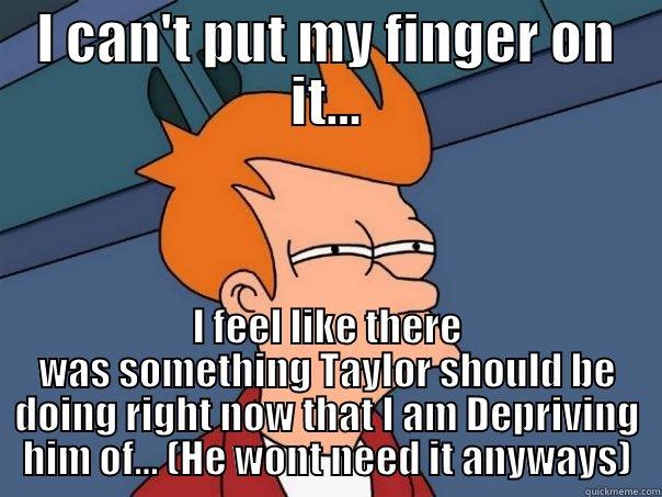 I CAN'T PUT MY FINGER ON IT... I FEEL LIKE THERE WAS SOMETHING TAYLOR SHOULD BE DOING RIGHT NOW THAT I AM DEPRIVING HIM OF... (HE WONT NEED IT ANYWAYS) Futurama Fry