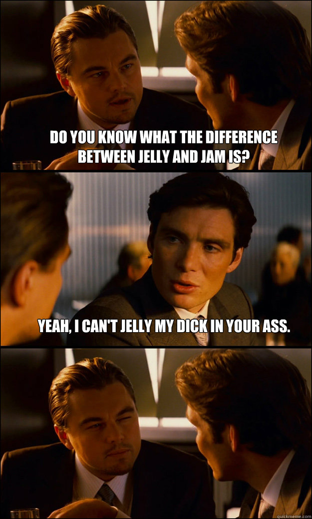Do you know what the difference between Jelly and Jam is?  Yeah, I can't jelly my dick in your ass.   - Do you know what the difference between Jelly and Jam is?  Yeah, I can't jelly my dick in your ass.    Inception