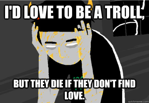 i'd love to be a troll, but they die if they don't find love.  