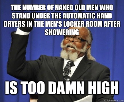 The number of naked old men who stand under the automatic hand dryers in the men's locker room after showering Is too damn high  Too Damn High