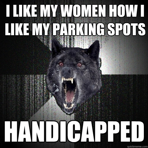 I like my women how I like my parking spots handicapped  Insanity Wolf