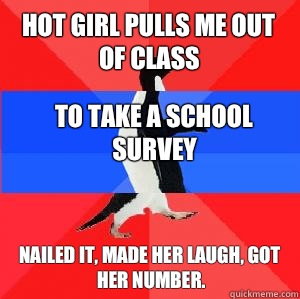 Hot girl pulls me out of class To take a school survey Nailed it, made her laugh, got her number.  Socially awesome awkward awesome penguin