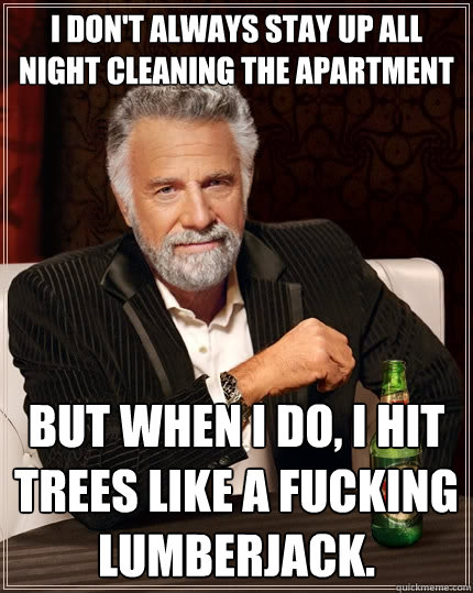 I don't always stay up all night cleaning the apartment
 But when I do, I hit trees like a fucking lumberjack.  The Most Interesting Man In The World