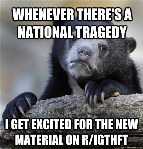 Whenever there's a national tragedy I get excited for the new material on r/IGTHFT  Confession Bear