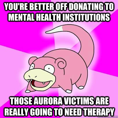 You're better off donating to mental health institutions  Those Aurora victims are really going to need therapy   Slowpoke