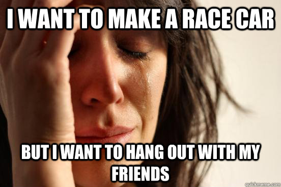 I want to make a race car but i want to hang out with my friends  First World Problems
