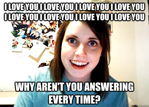I love you I love you I love you I love you I love you I love you I love you I love you Why aren't you answering every time?  Overly Attached Girlfriend