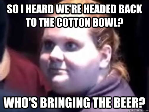 So I heard we're headed back to the Cotton Bowl? Who's bringing the beer?  