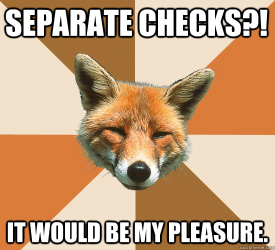 Separate checks?! It would be my pleasure.  Condescending Fox