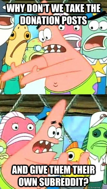 Why don't we take the donation posts and give them their own subreddit?   Push it somewhere else Patrick