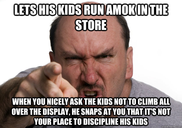 lets his kids run amok in the store when you nicely ask the kids not to climb all over the display, he snaps at you that it's not your place to discipline his kids - lets his kids run amok in the store when you nicely ask the kids not to climb all over the display, he snaps at you that it's not your place to discipline his kids  Scumbag customer