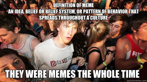 DEFINITION OF MEME
an idea, belief or belief system, or pattern of behavior that spreads throughout a culture THEY WERE MEMES THE WHOLE TIME - DEFINITION OF MEME
an idea, belief or belief system, or pattern of behavior that spreads throughout a culture THEY WERE MEMES THE WHOLE TIME  Sudden Clarity Clarence