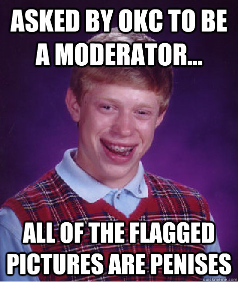 Asked by OkC to be a moderator... All of the flagged pictures are penises  Bad Luck Brian