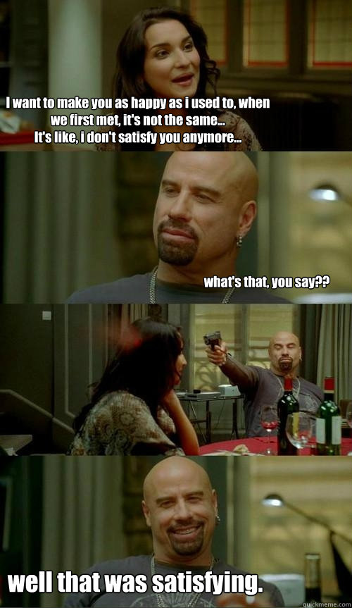I want to make you as happy as i used to, when we first met, it's not the same...
It's like, i don't satisfy you anymore... what's that, you say?? well that was satisfying.  Skinhead John