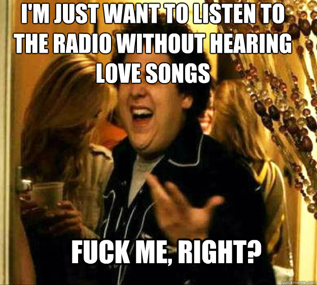 I'm just want to listen to the radio without hearing love songs FUCK ME, RIGHT?  Seth from Superbad