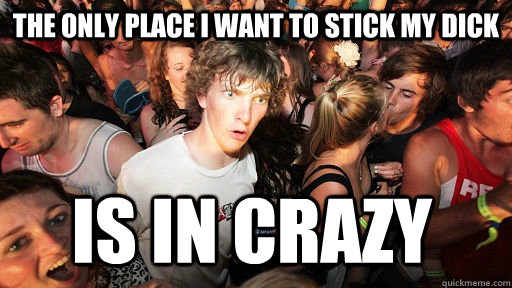 The only place I want to stick my dick Is in crazy  Sudden Clarity Clarence