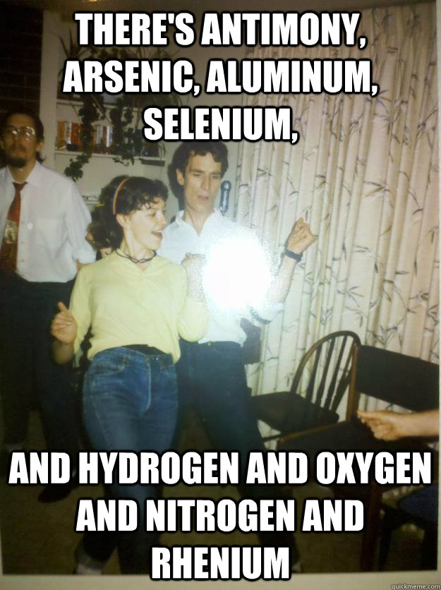 There's antimony, arsenic, aluminum, selenium, And hydrogen and oxygen and nitrogen and rhenium - There's antimony, arsenic, aluminum, selenium, And hydrogen and oxygen and nitrogen and rhenium  Bill Nye Rocks out.