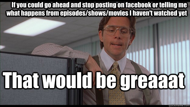 If you could go ahead and stop posting on facebook or telling me what happens from episodes/shows/movies I haven't watched yet That would be greaaat  