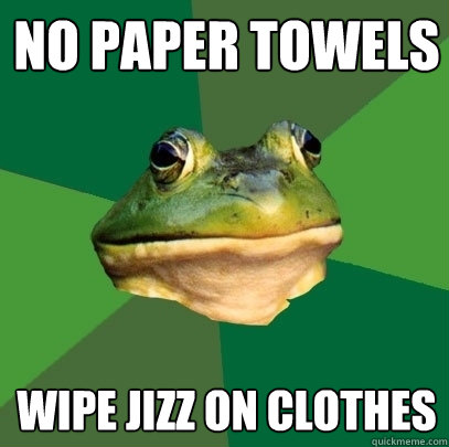 No paper towels wipe jizz on clothes  Foul Bachelor Frog