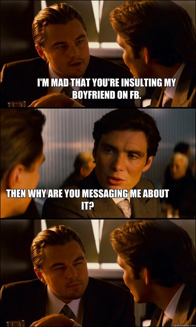 I'm mad that you're insulting my boyfriend on FB. Then why are you messaging me about it?  Inception