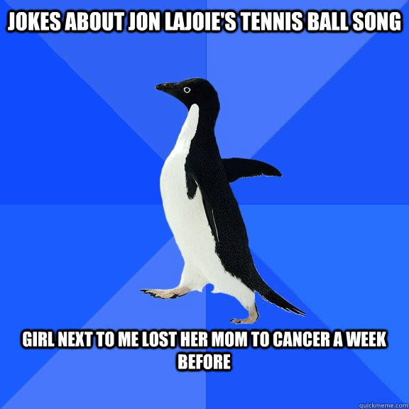 Jokes about jon lajoie's tennis ball song  girl next to me lost her mom to cancer a week before   Socially Awkward Penguin