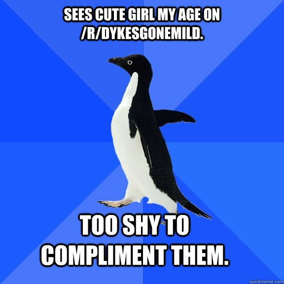 Sees cute girl my age on /r/dykesgonemild.  Too shy to compliment them.   Socially Awkward Penguin