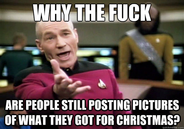 why the fuck are people still posting pictures of what they got for christmas?  Why The Fuck Picard