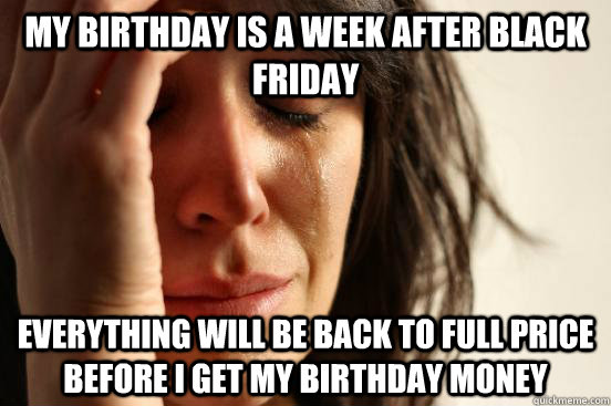 My birthday is a week after black friday Everything will be back to full price before i get my birthday money  First World Problems