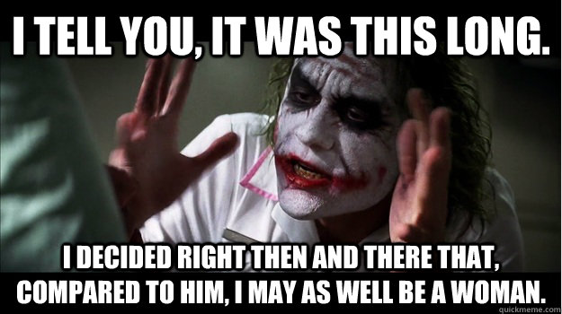 I tell you, it was this long. I decided right then and there that, compared to him, I may as well be a woman. - I tell you, it was this long. I decided right then and there that, compared to him, I may as well be a woman.  Joker Mind Loss