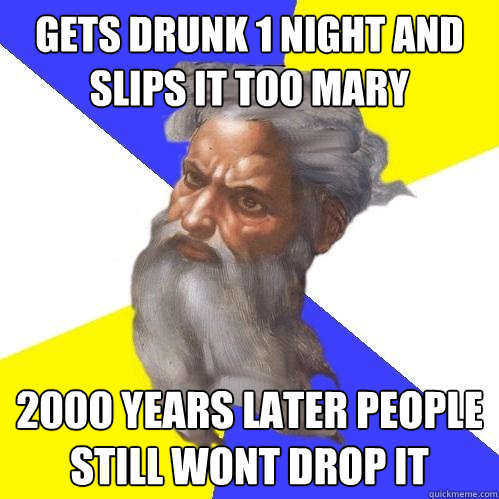 gets drunk 1 night and slips it too mary 2000 years later people still wont drop it  - gets drunk 1 night and slips it too mary 2000 years later people still wont drop it   Advice God