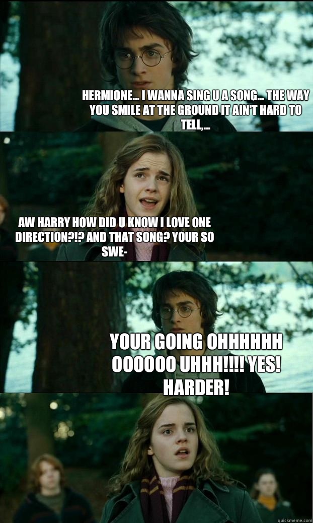 Hermione... I wanna sing u a song... The way you smile at the ground it ain't hard to tell,... Aw Harry how did u know I love one direction?!? And that song? Your so swe- Your going OHHHHHH OOOOOO UHHH!!!! YES! Harder!   Horny Harry