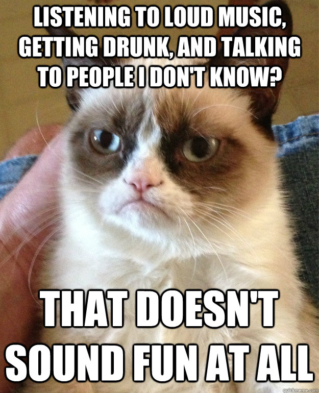 Listening to loud music, getting drunk, and talking to people I don't know? That doesn't sound fun at all - Listening to loud music, getting drunk, and talking to people I don't know? That doesn't sound fun at all  Grumpy Cat